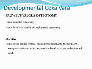 Developmental Coxa Vara
PAUWEL’S VALGUS OSTEOTOMY
-more complex osteotomy
-cuneiform Y-shaped intertrochanteric osteotomy
objective
-to place the capital femoral physis perpendicular to the resultant
compressive force and to decrease the bending stress in the femoral
neck
 