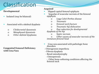 Classification
Developmental
 Isolated (may be bilateral)
 Associated with a skeletal dysplasia
o Cleidocranial dysostosis
o Metaphyseal dysostosis
o Other skeletal dysplasias
Congenital Femoral Deficiency
with Coxa Vara
Acquired
 Slipped capital femoral epiphysis
 Sequelae of avascular necrosis of the femoral
epiphysis
o Legg-Calvé-Perthes disease
o Traumatic
o Femoral neck fracture
o Traumatic hip dislocation
o Post reduction for developmental
dysplasia of the hip
o Septic necrosis
o Other causes of avascular necrosis of the
immature femoral head
 Coxa vara associated with pathologic bone
disorders
- Osteogenesis imperfecta
- Fibrous dysplasia
- Renal osteodystrophy
- Osteopetrosis
- Other bone-softening conditions affecting the
femoral neck
 