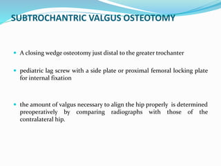 SUBTROCHANTRIC VALGUS OSTEOTOMY
 A closing wedge osteotomy just distal to the greater trochanter
 pediatric lag screw with a side plate or proximal femoral locking plate
for internal fixation
 the amount of valgus necessary to align the hip properly is determined
preoperatively by comparing radiographs with those of the
contralateral hip.
 