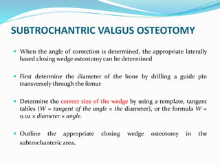SUBTROCHANTRIC VALGUS OSTEOTOMY
 When the angle of correction is determined, the appropriate laterally
based closing wedge osteotomy can be determined
 First determine the diameter of the bone by drilling a guide pin
transversely through the femur
 Determine the correct size of the wedge by using a template, tangent
tables (W = tangent of the angle × the diameter), or the formula W =
0.02 × diameter × angle.
 Outline the appropriate closing wedge osteotomy in the
subtrochanteric area.
 