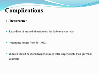 Complications
1. Recurrence
 Regardless of method of osteotomy the deformity can recur
 recurrence ranges from 30- 70%.
 children should be examined periodically after surgery; until their growth is
complete
 