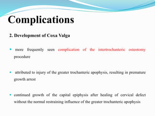 Complications
2. Development of Coxa Valga
 more frequently seen complication of the intertrochanteric osteotomy
procedure
 attributed to injury of the greater trochanteric apophysis, resulting in premature
growth arrest
 continued growth of the capital epiphysis after healing of cervical defect
without the normal restraining influence of the greater trochanteric apophysis
 