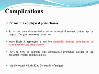 Complications
3. Premature epiphyseal plate closure
 It has not been documented to relate to surgical trauma, patient age or
degree of valgus osteotomy correction
 more likely it represents a possible surgically induced acceleration of
natural epiphyseal plate closure
 50% to 89% of operated hips demonstrate premature closure of the
proximal femoral epiphyseal plate
 usually occurs within 12 to 24 months of surgery
 