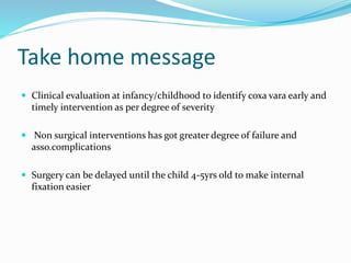 Take home message
 Clinical evaluation at infancy/childhood to identify coxa vara early and
timely intervention as per degree of severity
 Non surgical interventions has got greater degree of failure and
asso.complications
 Surgery can be delayed until the child 4-5yrs old to make internal
fixation easier
 