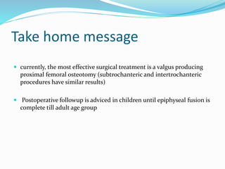 Take home message
 currently, the most effective surgical treatment is a valgus producing
proximal femoral osteotomy (subtrochanteric and intertrochanteric
procedures have similar results)
 Postoperative followup is adviced in children until epiphyseal fusion is
complete till adult age group
 