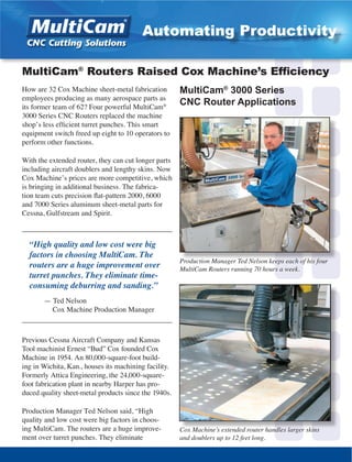 How are 32 Cox Machine sheet-metal fabrication
employees producing as many aerospace parts as
its former team of 62? Four powerful MultiCam®
3000 Series CNC Routers replaced the machine
shop’s less efficient turret punches. This smart
equipment switch freed up eight to 10 operators to
perform other functions.
With the extended router, they can cut longer parts
including aircraft doublers and lengthy skins. Now
Cox Machine’s prices are more competitive, which
is bringing in additional business. The fabrica-
tion team cuts precision flat-pattern 2000, 6000
and 7000 Series aluminum sheet-metal parts for
Cessna, Gulfstream and Spirit.
_________________________________________
“High quality and low cost were big
factors in choosing MultiCam. The
routers are a huge improvement over
turret punches. They eliminate time-
consuming deburring and sanding.”
	 — Ted Nelson
	 Cox Machine Production Manager
_________________________________________
Previous Cessna Aircraft Company and Kansas
Tool machinist Ernest “Bud” Cox founded Cox
Machine in 1954. An 80,000-square-foot build-
ing in Wichita, Kan., houses its machining facility.
Formerly Attica Engineering, the 24,000-square-
foot fabrication plant in nearby Harper has pro-
duced quality sheet-metal products since the 1940s.
Production Manager Ted Nelson said, “High
quality and low cost were big factors in choos-
ing MultiCam. The routers are a huge improve-
ment over turret punches. They eliminate
Production Manager Ted Nelson keeps each of his four
MultiCam Routers running 70 hours a week.
MultiCam®
Routers Raised Cox Machine’s Efficiency
Cox Machine’s extended router handles larger skins
and doublers up to 12 feet long.
MultiCam®
3000 Series
CNC Router Applications
Automating Productivity
 