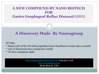 A NEW COMPOUND BY NANO BIOTECH
FOR
Gastro Esophageal Reflux Disease(GERD)
A Discovery Made By Nanosgroup
IN USA;
* About 44% of the US adult population have heartburn at least once a month
* 14% of Americans have symptoms weekly
* 7% have symptoms daily
mewasinghsandhu@hotmail.com- 609-902-7128
www.nanosgroup.com
Meda Biotech, USA
 