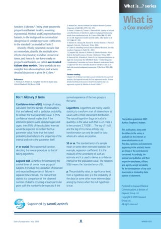 Supported by sanofi-aventis
What is
a Cox model?
Published by Hayward Medical
Communications, a division of
Hayward Group Ltd.
Copyright © 2009 Hayward
Group Ltd.
All rights reserved.
8
What is...? series
First edition published 2001
Author: Stephen J Walters
This publication, along with
the others in the series, is
available on the internet at
www.whatisseries.co.uk
The data, opinions and statements
appearing in the article(s) herein
are those of the contributor(s)
concerned.Accordingly, the
sponsor and publisher, and their
respective employees, officers
and agents, accept no liability
for the consequences of any such
inaccurate or misleading data,
opinion or statement.
Date of preparation: May 2009 NPR09/1005
function is chosen.6
Fitting three parametric
proportional hazard models, assuming
exponential, Weibull and Gompertz baseline
hazards, to the malignant melanoma trial
data produced similar regression coefficients
to the standard Cox model in Table 2.
A family of fully parametric models that
accommodate, directly, the multiplicative
effects of explanatory variables on survival
times, and hence do not have to rely on
proportional hazards, are called accelerated
failure time models. These models are too
complex for a discussion here, and a more
detailed discussion is given by Collett.6
References
1. Freeman JV, Walters SJ, Campbell MJ. How to display data.
Oxford: Blackwell BMJ Books, 2008.
2. Altman DG. Practical Statistics for Medical Research. London:
Chapman & Hall/CRC, 1991: 365–396.
3. Dixon S, Walters SJ, Turner L, Hancock BW. Quality of life and
cost-effectiveness of interferon-alpha in malignant melanoma:
results from randomised trial. Br J Cancer 2006; 94: 492–498.
4. Cox DR. Regression models and life tables. J Roy Statist Soc B
1972; 34: 187–220.
5. Machin D, Cheung YB, Parmar M. Survival Analysis: A Practical
Approach, 2nd edn. Chichester: Wiley, 2006.
6. Collett D. Modelling Survival Data in Medical Research, 2nd edn.
London: Chapman & Hall/CRC, 2003.
7. Campbell MJ, Machin D, Walters SJ. Medical Statistics: A text
book for the health sciences, 4th edn. Chichester: Wiley, 2007.
8. Hancock BW, Wheatley K, Harris S et al. Adjuvant interferon in
high-risk melanoma: the AIM HIGH Study – United Kingdom
Coordinating Committee on Cancer Research randomized study
of adjuvant low-dose extended-duration interferon Alfa-2a in
high-risk resected malignant melanoma. J Clin Oncol 2004; 22:
53–61.
Further reading
Chapter 13 of Altman2
provides a good introduction to survival
analysis, the logrank test and the Cox regression model. A more
detailed technical discussion of survival analysis and Cox
regression is given by Machin et al and Collett.5,6
Box 1. Glossary of terms
Confidence interval (CI). A range of values,
calculated from the sample of observations
that are believed, with a particular probability,
to contain the true parameter value. A 95%
confidence interval implies that if the
estimation process were repeated again and
again, then 95% of the calculated intervals
would be expected to contain the true
parameter value. Note that the stated
probability level refers to the properties of the
interval and not to the parameter itself.
ex
or exp(x). The exponential function,
denoting the inverse procedure to that of
taking logarithms.
Logrank test. A method for comparing the
survival times of two or more groups of
subjects. It involves the calculation of observed
and expected frequencies of failures in
separate time intervals. The relevant test
statistic is a comparison of the observed
number of deaths occurring at each particular
point with the number to be expected if the
survival experience of the two groups is
the same.
Logarithms. Logarithms are mainly used in
statistics to transform a set of observations to
values with a more convenient distribution.
The natural logarithm (loge
x or ln x) of a
quantity x is the value such that x = ey
. Here e
is the constant 2.718281… The log of 1 is 0
and the log of 0 is minus infinity. Log
transformation can only be used for data
where all x values are positive.
SE or se. The standard error of a sample
mean or some other estimated statistics (for
example, regression coefficient). It is the
measure of the uncertainty of such an
estimate and it is used to derive a confidence
interval for the population value. The notation
SE(b) means the ‘standard error of b’.
p. The probability value, or significance level,
from a hypothesis test. p is the probability of
the data (or some other more extreme data)
arising by chance when the null hypothesis
is true.
 