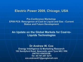 Electric Power 2009, Chicago, USA Pre-Conference Workshop  EP09 PC8: Resurgence of Coal to Liquid and Gas - Current Status and Future Development An Update on the Global Markets for Coal-to-Liquids Technologies Dr Andrew W. Cox Energy Intelligence & Marketing Research 192 Sandyford Road, Newcastle upon Tyne NE2 1RN UNITED KINGDOM. Tel: 44-191-261 5274 [email_address] 