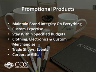 Promotional Products
• Maintain Brand Integrity On Everything
• Custom Expertise
• Stay Within Specified Budgets
• Clothing, Electronics & Custom
Merchandise
• Trade Shows, Events
• Corporate Gifts
 