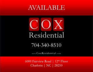 AVAILABLE




                                     © 2012 Cox Residential, LLC. All Rights Reserved.
                                     © 2012 Cox Residential, LLC. All Rights Reserved.
    704-340-8510
    w w w.   CoxResid ential . com


6000 Fairview Road | 12th Floor
   Charlotte | NC | 28210
 