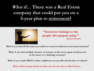 What if… There was a Real Estate company that could put you on a 5-year plan to retirement? “Tomorrow belongs to the people who prepare today.” Ancient Proverb What if you had all the tools you could ever need to build your real estate business? What if you had multiple streams of revenue so that never again would you be  at the mercy of a faltering economy? What if you could TRULY make a difference in your life and the lives of others? Please follow along and let us show you the new face of Real Estate… 