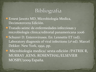 Ernest Jawetz MD, Microbiología Medica,
 Decimotercera Edición.
Tratado seimc de enfermedades infecciosas y
 microbiología clínica/editorial panamericana 2006
Schunrr D. Enteroviruses. En: Lennette ET (ed).
 Laboratory diagnosis of viral infections (2ª ed). Marcel
 Dekker. New York, 1992, pp.
 Microbiología
             medica/ sexta edición /PATRIK R,
 MURRAY ,KENS. ROSENTHAL/ELSEVIER
 MOSBY/2009 España.
 