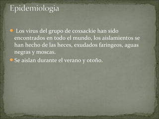  Los virus del grupo de coxsackie han sido
 encontrados en todo el mundo, los aislamientos se
 han hecho de las heces, exudados faringeos, aguas
 negras y moscas.
Se aislan durante el verano y otoño.
 