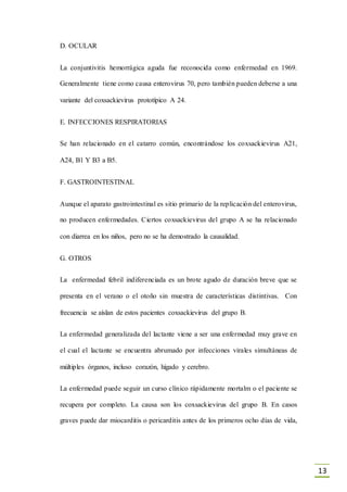 13
D. OCULAR
La conjuntivitis hemorrágica aguda fue reconocida como enfermedad en 1969.
Generalmente tiene como causa enterovirus 70, pero también pueden deberse a una
variante del coxsackievirus prototípico A 24.
E. INFECCIONES RESPIRATORIAS
Se han relacionado en el catarro común, encontrándose los coxsackievirus A21,
A24, B1 Y B3 a B5.
F. GASTROINTESTINAL
Aunque el aparato gastrointestinal es sitio primario de la replicación del enterovirus,
no producen enfermedades. Ciertos coxsackievirus del grupo A se ha relacionado
con diarrea en los niños, pero no se ha demostrado la causalidad.
G. OTROS
La enfermedad febril indiferenciada es un brote agudo de duración breve que se
presenta en el verano o el otoño sin muestra de características distintivas. Con
frecuencia se aíslan de estos pacientes coxsackievirus del grupo B.
La enfermedad generalizada del lactante viene a ser una enfermedad muy grave en
el cual el lactante se encuentra abrumado por infecciones virales simultáneas de
múltiples órganos, incluso corazón, hígado y cerebro.
La enfermedad puede seguir un curso clínico rápidamente mortalm o el paciente se
recupera por completo. La causa son los coxsackievirus del grupo B. En casos
graves puede dar miocarditis o pericarditis antes de los primeros ocho días de vida,
 