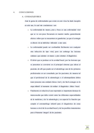 24
4. CONCLUSIONES
A. COXSACKIEVIRUS
Ante la gama de enfermedades que existe en este virus he dado incapién
en solo uno, lo cual mis conclusiones son:
o La enfermedad de manos, pies y boca es una enfermedad viral
que se ve con poca frecuencia en nuestro medio, generalmente
afecta a niños que se encuentran en guarderías; ya que el contagio
es directo de un individuo infectado a uno sano.
o La enfermedad puede ser confundida fácilmente con cualquier
otra infección de tipo viral, pero sin embargo las lesiones
cutáneas que asientan en manos y pies orientan el diagnóstico.
o El dolor que se produce en la cavidad bucal, por las lesiones que
se presentan se convierte en el principal síntoma que afecta al
paciente, de allí que puede ser el odontólogo uno de los primeros
profesionales en ser consultado, por los pacientes, de manera tal
que el profesional de la odontología o el odontopedíatra deben
tener presente esta entidad clínica viral y de fácil contagio en la
etapa infantil al momento de realizar el diagnóstico clínico bucal.
o Finalmente en relación al caso reportado es importante destacar la
interconsulta que debe existir entre las diferentes especialidades
de la medicina y de la odontología y en especial la función que
cumple el estomatólogo infantil para el diagnóstico de estas
lesiones a nivel de la cavidad bucal y de los posibles tratamientos
para el bienestar integral de los pacientes.
 