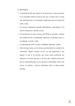 25
B. RINOVIRUS
o La habilidad del RV para infectar la vía aérea baja y su alta prevalencia
en la comunidad, debería incentivar para que se tomara más en cuenta
este microorganismo y no catalogarlo simplemente como el causante del
resfrío común.
o Las técnicas diagnósticas aplicadas habitualmente, subestimaron el rol
del RV en infecciones más bien severas.
o El advenimiento de nuevas técnicas (RT-PCR) ha permitido visualizar
otra realidad del RV, considerándolo importante en patologías graves y
no solamente en resfrío común.
o No cabe duda que el RV se asocia a morbilidad importante en niños.
o Falta investigar cuales son los factores que determinan la severidad de la
enfermedad. Algunos serotipos de RV son más importantes y hay
algunos en que se ha descrito, que tienen mayor preferencia por
replicarse en vía aérea baja que en vía aérea alta. También está descrito
que los inmunodeficientes son los que hacen enfermedades mucho más
severas. La genética y factores ambientales, están sin duda siempre
presentes.
 