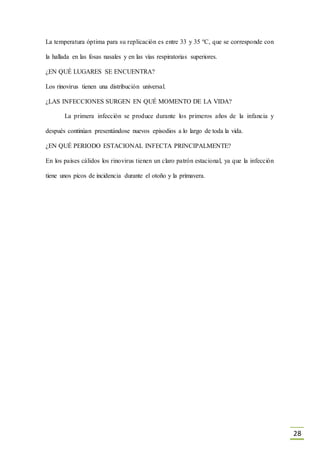 28
La temperatura óptima para su replicación es entre 33 y 35 ºC, que se corresponde con
la hallada en las fosas nasales y en las vías respiratorias superiores.
¿EN QUÉ LUGARES SE ENCUENTRA?
Los rinovirus tienen una distribución universal.
¿LAS INFECCIONES SURGEN EN QUÉ MOMENTO DE LA VIDA?
La primera infección se produce durante los primeros años de la infancia y
después continúan presentándose nuevos episodios a lo largo de toda la vida.
¿EN QUÉ PERIODO ESTACIONAL INFECTA PRINCIPALMENTE?
En los países cálidos los rinovirus tienen un claro patrón estacional, ya que la infección
tiene unos picos de incidencia durante el otoño y la primavera.
 