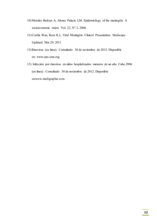 30
10) Morales Bedoya A, Alonso Palacio LM. Epidemiology of the meningitis A
socioeconomic vision. Vol. 22, N° 2, 2006.
11) Cordia Wan, Roos K L. Viral Meningitis Clinical Presentation. Medscape.
Updated: Mar 29, 2011
12) Rinovirus (en línea). Consultado: 30 de noviembre de 2012. Disponible
en: www.ops-oms.org
13) Infección por rinovirus en niños hospitalizados menores de un año. Cuba 2006
(en línea). Consultado: 30 de noviembre de 2012. Disponible
en:www.medigraphic.com
 