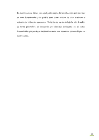 8
En nuestro país no hemos encontrado datos acerca de las infecciones por rinovirus
en niños hospitalizados y su posible papel como inductor de crisis asmáticas o
episodios de sibilancias recurrentes. El objetivo de nuestro trabajo ha sido describir
de forma prospectiva las infecciones por rinovirus acontecidas en los niños
hospitalizados por patología respiratoria durante una temporada epidemiológica en
nuestro centro.
 