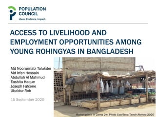 ACCESS TO LIVELIHOOD AND
EMPLOYMENT OPPORTUNITIES AMONG
YOUNG ROHINGYAS IN BANGLADESH
Md Noorunnabi Talukder
Md Irfan Hossain
Abdullah Al Mahmud
Eashita Haque
Joseph Falcone
Ubaidur Rob
15 September 2020
Market place in Camp 2w, Photo Courtesy: Tanvir Ahmed 2020
 