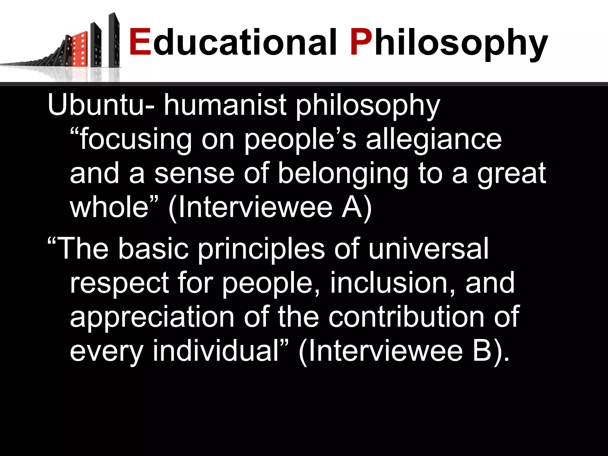 E ducational  P hilosophy Ubuntu- humanist philosophy “focusing on people’s allegiance and a sense of belonging to a great whole” (Interviewee A) “ The basic principles of universal respect for people, inclusion, and appreciation of the contribution of every individual” (Interviewee B). 