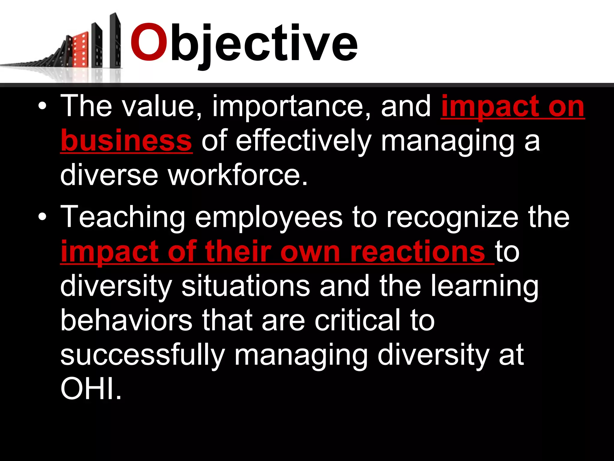 O bjective The value, importance, and  impact on business  of effectively managing a diverse workforce. Teaching employees to recognize the  impact of their own reactions  to diversity situations and the learning behaviors that are critical to successfully managing diversity at OHI. 
