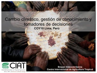 Cambio climático, gestión de conocimiento y 
tomadores de decisiones 
COY10 Lima, Perú 
Brayan Valencia Garcia 
Centro Internacional de Agricultura Tropical 
 