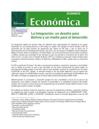 La Integración: un desafío para 
Bolivia y un medio para el desarrollo 
1 
No 11 
Septiembre 2009 
CEBEC 
CAINCO Av. Las Américas Nº 7 
E-mail: cebec@cainco.org.bo 
Tel. (591-3) 333-4555 Int.413 
Fax (591-3) 333-2353 
Casilla 180 
Santa Cruz - Bolivia 
La integración implica un proceso largo de cohesión, pero especialmente de voluntad de las partes 
interesadas de una actitud proactiva y del trabajo en equipo. Por ejemplo la Unión Europea (UE) ha 
atravesado por un largo proceso de integración que supera los 60 años y que se gestó con el 
funcionamiento de la Comunidad del Carbón y del Acero, sus seis primeros fundadores fueron Alemania, 
Bélgica, Francia, Italia, Luxemburgo y los Países Bajos, así se dió el primer paso de una unión económica 
y política europea para consolidar la paz duradera ya que este periodo se caracterizó por la guerra fría 
entre el este y el oeste. Con el Tratado de Roma (1957) se constituyó el mercado común europeo hasta 
consolidar la Unión Económica, Política, Comercial y Monetaria en 2002, cuando entra en circulación 
el Euro. 
La UE la conforman 27 países1, hoy día es una potencia económica, comercial y monetaria a nivel global, 
esto se refleja en el Euro ya que se ha convertido en una divisa internacional de primer orden. La 
participación del PIB europeo es del 30% sobre el total mundial, asimismo la contribución en los flujos 
comerciales es del 20%, además, el mercado europeo es de alto poder adquisitivo con un ingreso per 
cápita que superan los 40.000 dólares anuales y que tiene una población aproximada de 500 millones, por 
otro lado es el bloque de integración con el mayor índice de desarrollo humano (IDH 0,90)2. 
Definitivamente el crecimiento y desarrollo europeo ha sido consolidado a través de un proceso de 
integración, cuyo objetivo siempre fue alcanzar la prosperidad y la estabilidad económica del pueblo 
europeo. Por lo tanto el exitoso proceso de integración que ha transitado Europa debería tomarse como 
ejemplo para América Latina y el mundo. 
Sin embargo en América Latina los proyectos y procesos de integración económica, comercial y política 
se campean por toda la región. Los principales esquemas de integración son el MERCOSUR3, CAN4, 
MCCA5, CARICOM6, ALBA7 y UNASUR8. Actualmente existen 6 Acuerdos Regionales y mas de 100 
1 Alemania, Austria, Bélgica, Bulgaria, Chipre, Dinamarca, Eslovaquia, Eslovenia, España, Estonia, Finlandia, 
Francia, Grecia, Holanda, Hungría, Irlanda, Italia, Letonia, Lituania, Luxemburgo, Malta, Polonia, Portugal, Reino 
Unido, República Checa, Rumania y Suecia. 
2 Promedio, con datos del PNUD 
3 Mercado Común del Sur 
4 Comunidad Andina 
5 Mercado Común Centroamericano 
6 Comunidad del Caribe 
7 Alternativa Bolivariana para las Américas 
8 Unión de Naciones Sudamericanas 
 