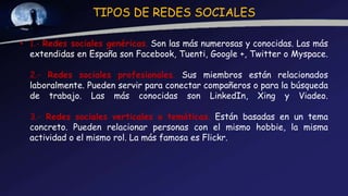 TIPOS DE REDES SOCIALES
• 1.- Redes sociales genéricas. Son las más numerosas y conocidas. Las más
extendidas en España son Facebook, Tuenti, Google +, Twitter o Myspace.
2.- Redes sociales profesionales. Sus miembros están relacionados
laboralmente. Pueden servir para conectar compañeros o para la búsqueda
de trabajo. Las más conocidas son LinkedIn, Xing y Viadeo.
3.- Redes sociales verticales o temáticas. Están basadas en un tema
concreto. Pueden relacionar personas con el mismo hobbie, la misma
actividad o el mismo rol. La más famosa es Flickr.
 