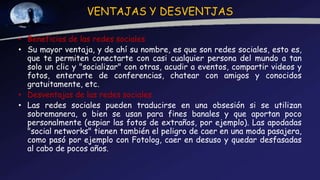 VENTAJAS Y DESVENTJAS
• Beneficios de las redes sociales
• Su mayor ventaja, y de ahí su nombre, es que son redes sociales, esto es,
que te permiten conectarte con casi cualquier persona del mundo a tan
solo un clic y "socializar" con otras, acudir a eventos, compartir videos y
fotos, enterarte de conferencias, chatear con amigos y conocidos
gratuitamente, etc.
• Desventajas de las redes sociales
• Las redes sociales pueden traducirse en una obsesión si se utilizan
sobremanera, o bien se usan para fines banales y que aportan poco
personalmente (espiar las fotos de extraños, por ejemplo). Las apodadas
"social networks" tienen también el peligro de caer en una moda pasajera,
como pasó por ejemplo con Fotolog, caer en desuso y quedar desfasadas
al cabo de pocos años.
 