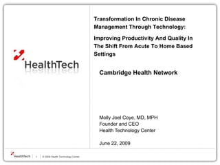 Cambridge Health Network   Molly Joel Coye, MD, MPH Founder and CEO Health Technology Center   June 22, 2009 Transformation In Chronic Disease Management Through Technology:  Improving Productivity And Quality In The Shift From Acute To Home Based Settings 