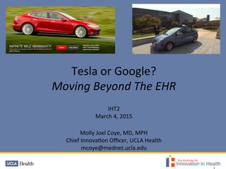  
	
  
Tesla	
  or	
  Google?	
  	
  	
  
Moving	
  Beyond	
  The	
  EHR	
  
	
  
IHT2	
  
March	
  4,	
  2015	
  	
  
	
  
Molly	
  Joel	
  Coye,	
  MD,	
  MPH	
  
Chief	
  Innova@on	
  Oﬃcer,	
  UCLA	
  Health	
  
mcoye@mednet.ucla.edu	
  
	
  
 