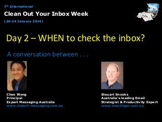 7th International

Clean Out Your Inbox Week
(20-24 January 2014)

Day 2 – WHEN to check the inbox?
A conversation between . . .

Chee Wong
Principal
Expert Messaging Australia
www.expert-messaging.com.au

Steuart Snooks
Australia’s leading Email
Strategist & Productivity Expert
www.emailtiger.com.au

 