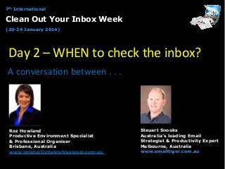 7th International

Clean Out Your Inbox Week
(20-24 January 2014)

Day 2 – WHEN to check the inbox?
A conversation between . . .

Roz Howland
Productive Environment Specialist
& Professional Organiser
Brisbane, Australia
www.productivityprofessional.com.au

Steuart Snooks
Australia’s leading Email
Strategist & Productivity Expert
Melbourne, Australia
www.emailtiger.com.au

 