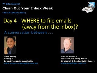 7th International

Clean Out Your Inbox Week
(20-24 January 2014)

Day 4 - WHERE to file emails
(away from the inbox)?
A conversation between . . .

Chee Wong
Principal
Expert Messaging Australia
www.expert-messaging.com.au

Steuart Snooks
Australia’s leading Email
Strategist & Productivity Expert
www.emailtiger.com.au

 