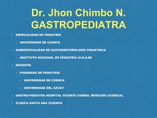 Dr. Jhon Chimbo N.
GASTROPEDIATRA
• ESPECIALIDAD DE PEDIATRÍA
• UNIVERSIDAD DE CUENCA
• SUBESPECIALIDAD DE GASTROENTEROLOGÍA PEDIÁTRICA
• INSTITUTO NACIONAL DE PEDIATRÍA (U.N.A.M)
• DOCENTE:
• POSGRADO DE PEDIATRÍA
• UNIVERSIDAD DE CUENCA
• UNIVERSIDAD DEL AZUAY
• GASTRO-PEDIATRA HOSPITAL VICENTE CORRAL MOSCOSO (CUENCA).
• CLINICA SANTA ANA (CUENCA
 