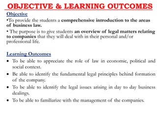 OBJECTIVE & LEARNING OUTCOMES
Objective
•To provide the students a comprehensive introduction to the areas
of business law.
• The purpose is to give students an overview of legal matters relating
to companies that they will deal with in their personal and/or
professional life.
Learning Outcomes
 To be able to appreciate the role of law in economic, political and
social context.
 Be able to identify the fundamental legal principles behind formation
of the company.
 To be able to identify the legal issues arising in day to day business
dealings.
 To be able to familiarize with the management of the companies.
 