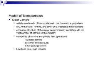 Modes of Transportation
 Motor Carriers
 widely used mode of transportation in the domestic supply chain
 573,469 private, for hire, and other U.S. interstate motor carriers
 economic structure of the motor carrier industry contributes to the
vast number of carriers in the industry
 comprised of for-hire and private fleet operations
 Truckload carriers.
 Less-than-truckload (LTL)
 Small package carriers
 Low fixed cost, high variable
 
