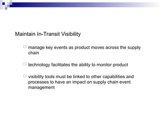 Maintain In-Transit Visibility
 manage key events as product moves across the supply
chain
 technology facilitates the ability to monitor product
 visibility tools must be linked to other capabilities and
processes to have an impact on supply chain event
management
 