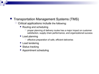 Transportation Management Systems (TMS)
 Critical applications include the following:
 Routing and scheduling
 proper planning of delivery routes has a major impact on customer
satisfaction, supply chain performance, and organizational success
 Load planning
 effective preparation of safe, efficient deliveries
 Load tendering
 Status tracking
 Appointment scheduling
 