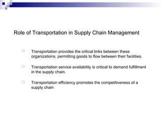 Role of Transportation in Supply Chain Management
 Transportation provides the critical links between these
organizations, permitting goods to flow between their facilities.
 Transportation service availability is critical to demand fulfillment
in the supply chain.
 Transportation efficiency promotes the competitiveness of a
supply chain
 
