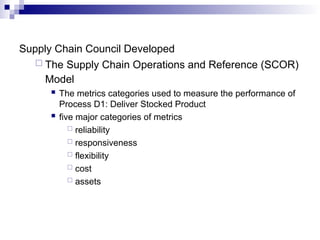Supply Chain Council Developed
 The Supply Chain Operations and Reference (SCOR)
Model
 The metrics categories used to measure the performance of
Process D1: Deliver Stocked Product
 five major categories of metrics
 reliability
 responsiveness
 flexibility
 cost
 assets
 