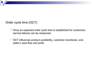 Order cycle time (OCT)
 Once an expected order cycle time is established for customers,
service failures can be measured.
 OCT influences product availability, customer inventories, and
seller’s cash flow and profit.
 