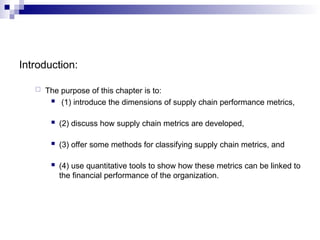 Introduction:
 The purpose of this chapter is to:
 (1) introduce the dimensions of supply chain performance metrics,
 (2) discuss how supply chain metrics are developed,
 (3) offer some methods for classifying supply chain metrics, and
 (4) use quantitative tools to show how these metrics can be linked to
the financial performance of the organization.
 
