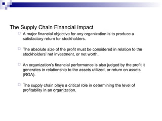 The Supply Chain Financial Impact
 A major financial objective for any organization is to produce a
satisfactory return for stockholders.
 The absolute size of the profit must be considered in relation to the
stockholders’ net investment, or net worth.
 An organization’s financial performance is also judged by the profit it
generates in relationship to the assets utilized, or return on assets
(ROA).
 The supply chain plays a critical role in determining the level of
profitability in an organization.
 
