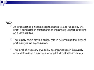 ROA
 An organization’s financial performance is also judged by the
profit it generates in relationship to the assets utilized, or return
on assets (ROA).
 The supply chain plays a critical role in determining the level of
profitability in an organization.
 The level of inventory owned by an organization in its supply
chain determines the assets, or capital, devoted to inventory.
 