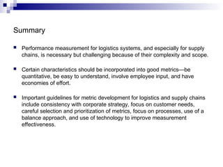 Summary
 Performance measurement for logistics systems, and especially for supply
chains, is necessary but challenging because of their complexity and scope.
 Certain characteristics should be incorporated into good metrics—be
quantitative, be easy to understand, involve employee input, and have
economies of effort.
 Important guidelines for metric development for logistics and supply chains
include consistency with corporate strategy, focus on customer needs,
careful selection and prioritization of metrics, focus on processes, use of a
balance approach, and use of technology to improve measurement
effectiveness.
 