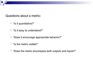 Questions about a metric:
 “Is it quantitative?”
 “Is it easy to understand?”
 “Does it encourage appropriate behavior?”
 “Is the metric visible?”
 “Does the metric encompass both outputs and inputs?”
 