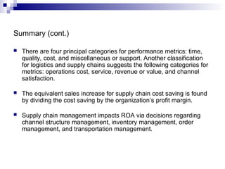 Summary (cont.)
 There are four principal categories for performance metrics: time,
quality, cost, and miscellaneous or support. Another classification
for logistics and supply chains suggests the following categories for
metrics: operations cost, service, revenue or value, and channel
satisfaction.
 The equivalent sales increase for supply chain cost saving is found
by dividing the cost saving by the organization’s profit margin.
 Supply chain management impacts ROA via decisions regarding
channel structure management, inventory management, order
management, and transportation management.
 